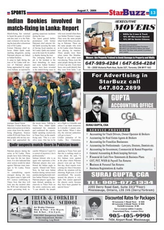 SPORTS
                                                                                                 August 7, 2009
                                                                                                                                 13

Indian Bookies involved in
match-fixing in Lanka: Report
Match-fixing has returned           garding suspicious incidents       who were around when there
to haunt the game of cricket        during the tour.                   was Indian Premier League.
and this time it is the Paki-       The report gained further          They were the same people
stani cricketers who are fac-       prominence with former             when South Africa was play-
ing the heat after a disastrous     Pakistani chief selector Ab-       ing in Pakistan. These are
tour of Sri Lanka.                  dul Qadir accusing the team        the same people who were
Former Pakistan chief se-           of having fixed matches in         in Sri Lanka when Pakistan
lector Abdul Qadir made             Sri Lanka. Qadir also lashed       was playing its matches.
startling allegations, saying       out at the team for its pathet-    These people were there
Pakistani players are linked        ic display during the tour.        when teams like Mumbai,
to Indian bookies.                  The emerging Indian an-            Punjab or any other team
It came to light during the         gle to the incident is the         was playing. These were the
tour of Sri Lanka with sto-         most disturbing. As more           same people during the time
ries of Pakistani players           and more Indian bookies’           of Asia Cup also. From their
being approached by suspi-          names have been revealed           faces, one could identify that
cious Indians, as reported by       in the match-fixing cases in       they were from India. I am


                                                                                                           For Adver tising in
                                                                                                             StarBuzz call
                                                                                                             647.802.2899




manager Saeed Yawar.                the recent times. Talking to       on a flight to Colombo and
Pakistan Cricket Board has          Times Now, Abdul Qadir             unless I see them tomorrow
taken strict action in its bid to   maintained his statement           in Colombo I cannot com-
come clean from the match-          and confirmed the reports.         ment further. When I iden-
fixing allegations. Sources         Qadir speaking exclusively         tify, the relevant authorities
within PCB told Times Now           to Times Now on the match-         will get to know.”
that people who are key sus-        fixing said, “This is a sen-       Cricket journalist of Sri
pects had approached the            sitive issue. One has to be        Lanka, Rex Clementine,

   Qadir suspects match-fixers in Pakistan team
Pakistan players during the         careful. Whatever I said if it     speaking to Times Now said
series in Sri Lanka. These          is correct of incorrect, I do it   that this is nothing much to
people have been following          professionally.”                   worry about. He said, “A
the team for the last three         Salman Ahmed, who is an            few Indians were spotted
tours. It is also indicated that    agent who represents a few         at the place where Pakistan
strict action would be taken        Pakistani players also con-        players were put up. From
against Pakistan team man-          firmed the Indian angle to         that day, these reports were
ager in Sri Lanka, Yawar            reports. Ahmed told Times          coming out. Once it becomes
Saeed.                              Now, he had seen Indian            official, the situation will be
As contradicting reports            bookies during various tours       alarming. Right now, it is all
emerged during the tour,            and also during the multi-mil-     unconfirmed. The security
the report came to light with       lion Indian Premier League.        around the players is very
ICC sources confirming to           Pakistan players’ agent, Sal-      tight. One cannot approach
Times Now that they will            man Ahmad, speaking ex-            the players easily because
look into the incident after        clusively to Times Now on          they have been guarded by
the PCB had informed the            the entire controversy said,       special forces.”
parent governing body re-           “I can identify the people
 