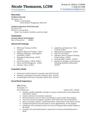Nicole Thomason, LCSW
Clinical Supervisor
18 Hayes Dr. Milford, CT 06460
T: (203) 915-2948
E: nicolethomason1@gmail.com
Education
Fordham University
Westchester, NY
Master’s in Social Work
Client Centered Management, May 2012
Southern Connecticut State University
New Haven, CT
Bachelor’s in Social Work
Dean’s List, Academic Excellence, and Cum Laude
Credentials
Licensed Clinical Social Worker
State of Connecticut 008864
Advanced Trainings
 MST 5 Day Training, 11/2012-
11/2012
 Cognitive Behavioral Therapy, 1/2013
 Working with Parents with Cognitive
Limitations, 4/2013
 Motivational Interviewing, 5/2013,
10/2015
 Suicide Prevention, 7/2013, 8/2015
 Abuse and Risk Management, 1/2014
 Substance Abuse, 6/2014
 Leadership and Supervisor 3 Day
Training, 9/2014
 Billing and Documentation, 2/2015
 CPR, First Aid 3/2015
 Substance Abuse Treatment Planning
& Interventions, 5/2015
 Using the DSM V, 6/2015, 11/2015
 Beyond 3%, Strategies for Driving and
Evaluating Employee Preformance,
10/2015
Committee Work:
 Performance Quality Indicator Committee (June 2013-Present)
 Workforce Development Committee (February 2015- Present)
 Limited English Proficiency Committee (March 2015- Present)
Social Work Experience
NAFI, CT inc.
Farmington, CT
Clinical Supervisor January 2015 – Present
 Initiated monthly stakeholder meetings to increase communication and collaboration
with referral sources
 Conduct interviews for potential employees
 Revised interview process to tailor assessments to specific needs of the program
 Train new clinicians in program operations, MST model, and clinical interventions
 Receive and triage referrals, maintaining weekly communication with referral sources
 Complete biopsychosocial assessments to assess appropriatness for the program
 Collaborate with consultant to ensure the services being provided maintain fidelity to
the model
 Facilitate clinical and administrative supervision to clinicians individually and as a
group
 