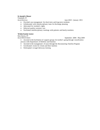 St. Joseph’s Manor
Trumbull, CT
Social Services June 2010 – January 2011
 Provided case management for short term and long term residents
 Collaborated with interdisciplinary team for discharge planning
 Advocated for resident’s rights
 Enforced quality customer care
 Facilitated interdisciplinary meetings with patients and family members
‘R Kids Family Center
New Haven, CT
Social Work Intern September 2008 – May 2009
 Assisted in the facilitation of support groups for mother’s going through reuinification
process with Department of Children and Families
 Assisted in the management of cases through the Reconnecting Families Program
 Coordinated events for clients and their families
 Participated in Legal Advocacy training
 
