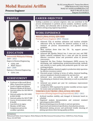 PROFILE
Trust me! I’m an Engineer.
EDUCATION
Univerisiti Malaysia Pahang
2009 – 2012
Degree in Chemical Engineering
CGPA: 3.00
MUET: Band 3
2007– 2009
Diploma in Chemical Engineering
CGPA: 3.46
ACHIEVEMENT
Proficient in Microsoft Word,
Office, PowerPoint and Excel
Good in English and Bahasa
Malaysia (Spoken & Written)
Internal auditor for ISO 9001 &
TS 16949
Internal auditor for ISO 14001
& OSH 18 000
Internal auditor for ISO 27 000
Course of environment safety
& health
Lean belt on six sigma
Member of ERT team
Competence person for
scrubber operation
CAREER OBJECTIVE
Seeking a position as a process engineer, who can contribute to the
process development in perform process analysis, excellence quality,
line stability, and ultimately able to develop cost saving, and effective
problem solving using engineering method.
WORK EXPERIENCE
MOLEX (MALAYSIA) SDN BHD
Plating Process Engineer 2013 - Present
Achieved 75% of machine utilization and machine schedule
adherence 97%, by monitor the chemical analysis as well as
maintain all process documentation and problem solving
guideline.
Meet machine down time less 5% by support process
triubleshooting.
Achieved QN (Quality Notice) less 3 cases per year and DMC
(defect material complaint) less 6 cases per year by provide
effective corrective action and preventive action to prevent
reoccurence.
Supported the New Product Development (NPD) process by
developing and implementing production/processing methods
and controls to meet quality and production goals for new and
existing products.
Managed sufficient chemical supply to production daily operation
by effective inventory control.
Executed proper training in terms of safety, chemical handling,
process equipment chemical analysis for any new hire.
Achieved zero non-conformance on 6s audit and good
housekeeping at chemical room, laboratory as well as production
line.
Achieved one project per year for continuous improvement
saving initiative.
Complied to DOE requiment by monitor monthly services report
for waste water provided by vendor.
YOKOWO ELECTRONIC (MALAYSIA) SDN BHD
Supervisor (Plating Engineering Department) 2012 – 2013
Archived machine stability and changed of chemicals based on
schedule
Organized analysis documentation and reviewed standard
operating procedure (SOPs).
Monitored plating process by daily in and out operation.
Supervised and monitored specification of production process.
Maintained plating process and performed trouble shooting of
plating operations when facing quality problem.
Mohd Ruzaini Ariffin
Process Engineer
No 30, Lorong Murni11, Taman Desa Murni,
13800 Butterworth, Pulau Pinang
Notify me! mohdruzaini88@yahoo.com
MyID 881105-56-5415
Ring me! 014-8438519
REFERENCES
Muhammad Fahmi, Senior Engineer, Molex Malaysia Sdn Bhd, Kawasan Perusahaan Perai, 13600 Perai, Pulau Pinang.
Phone: 010-4075045
 