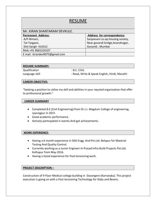 RESUME SUMMARY:
Qualification : B.E. CIVIL
Language skill : Read, Write & Speak English, Hindi, Marathi
CAREER OBJECTIVE:
“Seeking a position to utilize my skill and abilities in your reputed organization that offer
to professional growth.”
CAREER SUMMARY
• Completed B.E.(Civil Engineering) from Dr.J.J. Magdum College of engineering,
Jaysingpur in 2015
• Good academic performance.
• Actively participated in events And got achievements.
WORK EXPERIENCE-
• Having a 6 month experience in SKG Engg. And Pvt.Ltd. Belapur for Material
Testing And Quality Control.
• Currently working as a Junior Engineer In Prasad Infra Build Projects Pvt.Ltd.
Kolhapur from May 2016.
• Having a Good experience for Post tensioning work.
PROJECT DESCRIPTION –
Construction of 9 Floor Medical college building in Davangere (Karnataka). This project
execution is going on with a Post tensioning Technology for Slabs and Beams.
RESUME
Mr. KIRAN SHANTARAM DEVKULE.
Permanent Address:
A/P-Nimani,
Tal-Tasgaon,
Dist-Sangli- 416312
Address for correspondance:
Sanjeevani co.op.housing society,
Near govandi bridge,Anandnagar,
Govandi , Mumbai
Mob.+91 9665224107
E mail: kirandev9075@gmail.com
 