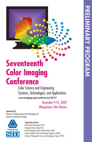 Seventeenth
Color Imaging
Conference
November 9-13, 2009
Albuquerque, New Mexico
Color Science and Engineering
Systems, Technologies, and Applications
www.imaging.org/conferences/CIC17
Cooperating Societies
Inter-Society Color Council (ISCC)
Imaging Society of Japan (ISJ)
Royal Photographic Society of Great Britain (RPS)
Society of Motion Picture and Television Engineers (SMPTE)
Society of Photographic Science and Technology of Japan (SPSTJ)
Sponsored by
Society for Imaging Science and Technology and
Society for Information Display
IS&T
PRELIMINARYPROGRAM
imaging.org
 