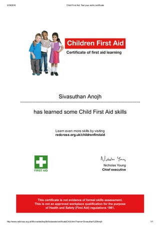 3/18/2016 Child First Aid: Test your skills certificate
http://www.redcross.org.uk/Microsites/keySkills/assets/certificateChild.html?name=Sivasuthan%20Anojh 1/1
Sivasuthan Anojh
has learned some Child First Aid skills
Learn even more skills by visiting
redcross.org.uk/childrenfirstaid
 