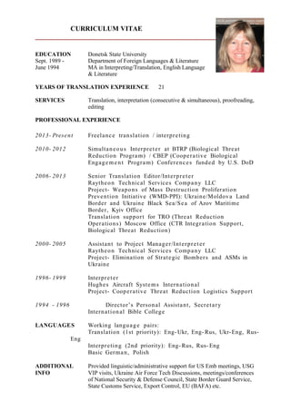 CURRICULUM VITAE
EDUCATION Donetsk State University
Sept. 1989 - Department of Foreign Languages & Literature
June 1994 MA in Interpreting/Translation, English Language
& Literature
YEARS OF TRANSLATION EXPERIENCE 21
SERVICES Translation, interpretation (consecutive & simultaneous), proofreading,
editing
PROFESSIONAL EXPERIENCE
2013- Present Freelance translation / interpreting
2010- 2012 Simultaneous Interpreter at BTRP (Biological Threat
Reduction Program) / CBEP (Cooperative Biological
Engagement Program) Conferences funded by U.S. DoD
2006- 2013 Senior Translation Editor/Interpreter
Raytheon Technical Services Company LLC
Project- Weapons of Mass Destruction Proliferation
Prevention Initiative (WMD-PPI): Ukraine/Moldova Land
Border and Ukraine Black Sea/Sea of Azov Maritime
Border, Kyiv Office
Translation support for TRO (Threat Reduction
Operations) Moscow Office (CTR Integration Support,
Biological Threat Reduction)
2000- 2005 Assistant to Project Manager/Interpreter
Raytheon Technical Services Company LLC
Project- Elimination of Strategic Bombers and ASMs in
Ukraine
1996- 1999 Interpreter
Hughes Aircraft Systems International
Project- Cooperative Threat Reduction Logistics Support
1994 - 1996 Director’s Personal Assistant, Secretary
International Bible College
LANGUAGES Working language pairs:
Translation (1st priority): Eng- Ukr, Eng- Rus, Ukr-Eng, Rus-
Eng
Interpreting (2nd priority): Eng- Rus, Rus- Eng
Basic German, Polish
ADDITIONAL Provided linguistic/administrative support for US Emb meetings, USG
INFO VIP visits, Ukraine Air Force Tech Discussions, meetings/conferences
of National Security & Defense Council, State Border Guard Service,
State Customs Service, Export Control, EU (BAFA) etc.
 