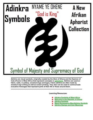 Adinkra are visual symbols, originally created by the Akan of Ghana and the Gyaman of
Cote d'Ivoire in West Africa that represent concepts or aphorisms. Adinkra are used on
fabric, walls, in pottery, woodcarvings and logos. Fabric adinkra are often made by
woodcut sign writing as well as screen printing. They also can be used to communicate
evocative messages that represent parts of their life or those around them.
Learning Resources:
Adinkra Symbols of West Africa
Welcome to the Republic of Ghana
Adinkra Symbols
Black Renaissance Man/Adinkra Symbols
Adinkra Stamps and their Meanings
 