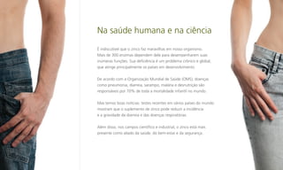 Na saúde humana e na ciência
É indiscutível que o zinco faz maravilhas em nosso organismo.
Mais de 300 enzimas dependem dele para desempenharem suas
inúmeras funções. Sua deficiência é um problema crônico e global,
que atinge principalmente os países em desenvolvimento.
De acordo com a Organização Mundial de Saúde (OMS), doenças
como pneumonia, diarreia, sarampo, malária e desnutrição são
responsáveis por 70% de toda a mortalidade infantil no mundo.
Mas temos boas notícias: testes recentes em vários países do mundo
mostram que o suplemento de zinco pode reduzir a incidência
e a gravidade da diarreia e das doenças respiratórias.
Além disso, nos campos científico e industrial, o zinco está mais
presente como aliado da saúde, do bem-estar e da segurança.

 