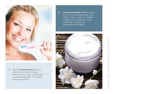 Alguns cremes dentais possuem
citrato de zinco que tem ação
antimicrobiana, reduz a colonização
e, consequentemente, a formação
da placa bacteriana.

Na saúde humana e na ciência

Cremes antirrugas também contam
com o zinco para potencializar seus
efeitos. O zinco auxilia no combate
a radicais livres, prevenindo e até
retardando o processo de
envelhecimento da pele.

 