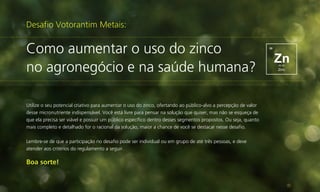 Desafio Votorantim Metais:

Como aumentar o uso do zinco
no agronegócio e na saúde humana?
Utilize o seu potencial criativo para aumentar o uso do zinco, ofertando ao público-alvo a percepção de valor
desse micronutriente indispensável. Você está livre para pensar na solução que quiser, mas não se esqueça de
que ela precisa ser viável e possuir um público específico dentro desses segmentos propostos. Ou seja, quanto
mais completo e detalhado for o racional da solução, maior a chance de você se destacar nesse desafio.
Lembre-se de que a participação no desafio pode ser individual ou em grupo de até três pessoas, e deve
atender aos critérios do regulamento a seguir.

Boa sorte!

 