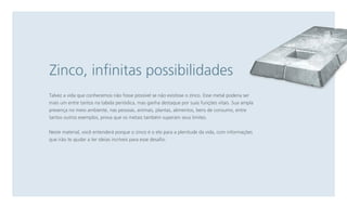 Zinco, infinitas possibilidades
Talvez a vida que conhecemos não fosse possível se não existisse o zinco. Esse metal poderia ser
mais um entre tantos na tabela periódica, mas ganha destaque por suas funções vitais. Sua ampla
presença no meio ambiente, nas pessoas, animais, plantas, alimentos, bens de consumo, entre
tantos outros exemplos, prova que os metais também superam seus limites.
Neste material, você entenderá porque o zinco é o elo para a plenitude da vida, com informações
que irão te ajudar a ter ideias incríveis para esse desafio.

 