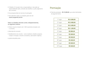 • O Battle of Concepts não se responsabiliza e não pode ser
responsabilizado pelo conteúdo das batalhas ou pelo julgamento
dos conceitos.
• Sua proposta deve ser escrita em português.

Premiação
• Total da premiação - R$ 15.000,00, que serão distribuídos
da seguinte forma:

• São aplicáveis todas as condições gerais do site
www.sougenial.com.br.

1º lugar
Todos os trabalhos deverão conter, obrigatoriamente,
os seguintes critérios:

R$ 5.000,00

2º lugar

R$ 3.000,00

3º lugar

R$ 2.000,00

• título e resumo (máximo de 1.500 caracteres) enviados com
o conceito;

4º lugar

R$ 1.200,00

• descrição do conceito;

5º lugar

R$ 800,00

• detalhamento do conceito – como resolverá o desafio proposto,
criação e inovação, conceito consistente, executável e objetivo;

6º lugar

R$ 600,00

7º lugar

R$ 600,00

8º lugar

R$ 600,00

9º lugar

R$ 600,00

10º lugar

R$ 600,00

• potencial público-alvo.

 
