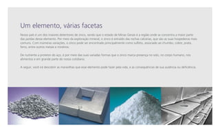 Um elemento, várias facetas
Nosso país é um dos maiores detentores de zinco, sendo que o estado de Minas Gerais é a região onde se concentra a maior parte
das jazidas desse elemento. Por meio da exploração mineral, o zinco é extraído das rochas calcárias, que são as suas hospedeiras mais
comuns. Com inúmeras variações, o zinco pode ser encontrado principalmente como sulfeto, associado ao chumbo, cobre, prata,
ferro, entre outros metais e minérios.
De nutriente a protetor do aço, é por meio das suas variadas formas que o zinco marca presença no solo, no corpo humano, nos
alimentos e em grande parte do nosso cotidiano.
A seguir, você irá descobrir as maravilhas que esse elemento pode fazer pela vida, e as consequências de sua ausência ou deficiência.

 