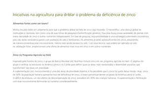 Iniciativas na agricultura para driblar o problema da deficiência de zinco
Alimentos fortes como um touro?
Muitos estudos estão em andamento para que o problema global da falta de zinco seja resolvido. O HarvestPlus, uma aliança global de
instituições e cientistas, tem como uma de suas linhas de pesquisa a biofortificação genética. Essa área busca novas variedades de plantas com
maior densidade de zinco e outros nutrientes indispensáveis. Em fase de pesquisa, essa possibilidade é uma estratégia sustentável e econômica,
pois não serão necessários gastos com avaliação do solo e fertilizantes. Os alimentos já serão autossuficientes em zinco, absorvendo
de maneira proveitosa esse micronutriente, mesmo este sendo escasso no solo. Com essa técnica, que poderá ser aplicada via solo
ou adubação foliar, proporcionará uma oferta de alimentos mais ricos em zinco e em outros nutrientes.

Zinco no Programa Agrícola no Haiti
Inspirado pela história do zinco, o grupo do Banco Mundial LAC Nutrition incluirá zinco em seu programa agrícola no Haiti. O objetivo do
grupo é verificar as estruturas na América Latina e no Caribe para definir quais as áreas mais necessitadas e desenvolver parcerias que
transformem tais áreas em prioridade.
A suplementação com micronutrientes é uma das áreas de prioridade máxima, e foi percebido que o zinco faz parte dessa missão. Hoje, cerca
de 50% da população haitiana apresenta risco de deficiência de zinco, o maior percentual dentre os países da América Latina e Caribe.
O déficit de estatura, um dos efeitos da descompensação de zinco, prevalece em 30% das crianças haitianas. A suplementação e fertilização
com esse micronutriente diminuirão os números consideravelmente.

 