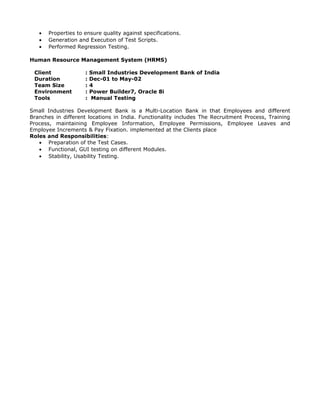 • Properties to ensure quality against specifications.
• Generation and Execution of Test Scripts.
• Performed Regression Testing.
Human Resource Management System (HRMS)
Client : Small Industries Development Bank of India
Duration : Dec-01 to May-02
Team Size : 4
Environment : Power Builder7, Oracle 8i
Tools : Manual Testing
Small Industries Development Bank is a Multi-Location Bank in that Employees and different
Branches in different locations in India. Functionality includes The Recruitment Process, Training
Process, maintaining Employee Information, Employee Permissions, Employee Leaves and
Employee Increments & Pay Fixation. implemented at the Clients place
Roles and Responsibilities:
• Preparation of the Test Cases.
• Functional, GUI testing on different Modules.
• Stability, Usability Testing.
 
