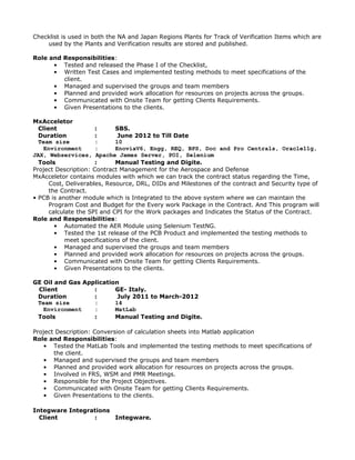 Checklist is used in both the NA and Japan Regions Plants for Track of Verification Items which are
used by the Plants and Verification results are stored and published.
Role and Responsibilities:
• Tested and released the Phase I of the Checklist,
• Written Test Cases and implemented testing methods to meet specifications of the
client.
• Managed and supervised the groups and team members
• Planned and provided work allocation for resources on projects across the groups.
• Communicated with Onsite Team for getting Clients Requirements.
• Given Presentations to the clients.
MxAcceletor
Client : SBS.
Duration : June 2012 to Till Date
Team size : 10
Environment : EnoviaV6, Engg, REQ, BPS, Doc and Pro Centrals, Oracle11g,
JAX, Webservices, Apache James Server, POI, Selenium
Tools : Manual Testing and Digite.
Project Description: Contract Management for the Aerospace and Defense
MxAcceletor contains modules with which we can track the contract status regarding the Time,
Cost, Deliverables, Resource, DRL, DIDs and Milestones of the contract and Security type of
the Contract.
• PCB is another module which is Integrated to the above system where we can maintain the
Program Cost and Budget for the Every work Package in the Contract. And This program will
calculate the SPI and CPI for the Work packages and Indicates the Status of the Contract.
Role and Responsibilities:
• Automated the AER Module using Selenium TestNG.
• Tested the 1st release of the PCB Product and implemented the testing methods to
meet specifications of the client.
• Managed and supervised the groups and team members
• Planned and provided work allocation for resources on projects across the groups.
• Communicated with Onsite Team for getting Clients Requirements.
• Given Presentations to the clients.
GE Oil and Gas Application
Client : GE- Italy.
Duration : July 2011 to March-2012
Team size : 14
Environment : MatLab
Tools : Manual Testing and Digite.
Project Description: Conversion of calculation sheets into Matlab application
Role and Responsibilities:
• Tested the MatLab Tools and implemented the testing methods to meet specifications of
the client.
• Managed and supervised the groups and team members
• Planned and provided work allocation for resources on projects across the groups.
• Involved in FRS, WSM and PMR Meetings.
• Responsible for the Project Objectives.
• Communicated with Onsite Team for getting Clients Requirements.
• Given Presentations to the clients.
Integware Integrations
Client : Integware.
 