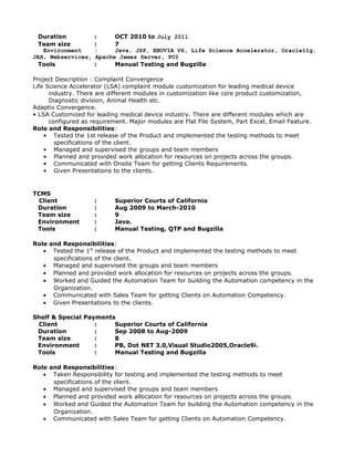 Duration : OCT 2010 to July 2011
Team size : 7
Environment : Java, JSP, ENOVIA V6, Life Science Accelerator, Oracle11g,
JAX, Webservices, Apache James Server, POI
Tools : Manual Testing and Bugzilla
Project Description : Complaint Convergence
Life Science Accelerator (LSA) complaint module customization for leading medical device
industry. There are different modules in customization like core product customization,
Diagnostic division, Animal Health etc.
Adaptiv Convergence.
• LSA Customized for leading medical device industry. There are different modules which are
configured as requirement. Major modules are Flat File System, Part Excel, Email Feature.
Role and Responsibilities:
• Tested the 1st release of the Product and implemented the testing methods to meet
specifications of the client.
• Managed and supervised the groups and team members
• Planned and provided work allocation for resources on projects across the groups.
• Communicated with Onsite Team for getting Clients Requirements.
• Given Presentations to the clients.
TCMS
Client : Superior Courts of California
Duration : Aug 2009 to March-2010
Team size : 9
Environment : Java.
Tools : Manual Testing, QTP and Bugzilla
Role and Responsibilities:
• Tested the 1st
release of the Product and implemented the testing methods to meet
specifications of the client.
• Managed and supervised the groups and team members
• Planned and provided work allocation for resources on projects across the groups.
• Worked and Guided the Automation Team for building the Automation competency in the
Organization.
• Communicated with Sales Team for getting Clients on Automation Competency.
• Given Presentations to the clients.
Shelf & Special Payments
Client : Superior Courts of California
Duration : Sep 2008 to Aug-2009
Team size : 8
Environment : PB, Dot NET 3.0,Visual Studio2005,Oracle9i.
Tools : Manual Testing and Bugzilla
Role and Responsibilities:
• Taken Responsibility for testing and implemented the testing methods to meet
specifications of the client.
• Managed and supervised the groups and team members
• Planned and provided work allocation for resources on projects across the groups.
• Worked and Guided the Automation Team for building the Automation competency in the
Organization.
• Communicated with Sales Team for getting Clients on Automation Competency.
 