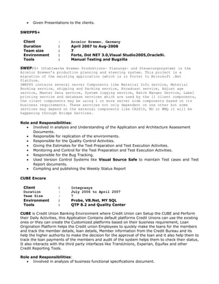 • Given Presentations to the clients.
SWEPPS+
Client : Arcelor Bremen, Germany
Duration : April 2007 to Aug-2008
Team size : 7
Environment : Forte, Dot NET 3.0,Visual Studio2005,Oracle9i.
Tools : Manual Testing and Bugzilla
SWEPPS+ (Stahlwerke Bremen Produktions- Planungs- und Steuerungssystem) is the
Arcelor Bremen’s production planning and steering system. This project is a
migration of the existing application (which is in Forte) to Microsoft .Net
Platform.
SWEPPS contains several server Components like Material Info service, Material
Booking service, shipping and Packing service, Broadcast service, Adjust age
service, Master Data service, System logging service, Batch Manger Service, Label
printing service and database services which are used by the 11 client components,
the client components may be using 1 or more server side components based on its
business requirements. These services not only dependent on one other but some
services may depend on the external components like CASSIS, MD or WMQ it will be
happening through Bridge Services.
Role and Responsibilities:
• Involved in analysis and Understanding of the Application and Architecture Assessment
Documents.
• Responsible for replication of the environments.
• Responsible for the Quality Control Activities.
• Giving the Estimates for the Test Preparation and Test Execution Activities.
• Monitoring and Control for the Test Preparation and Test Execution Activities.
• Responsible for the Bug Tracking.
• Used Version Control Systems like Visual Source Safe to maintain Test cases and Test
Report documents.
• Compiling and publishing the Weekly Status Report
CUBE Encore
Client : Integrasys
Duration : July 2006 to April 2007
Team Size : 7
Environment : Probe, VB.Net, MY SQL
Tools : QTP 8.2 and Quality Center
CUBE is Credit Union Banking Environment where Credit Union can Setup the CUBE and Perform
their Daily Activities, this Application Contains default platforms Credit Unions can use the existing
ones or they can create the Customized platforms based on their business requirement, Loan
Origination Platform helps the Credit union Employees to quickly make the loans for the members
and track the member details, loan details, Member information from the Credit Bureau and its
help the higher authority to make the decision for the approval of the loan and it also help them to
track the loan payments of the members and audit of the system helps them to check their status,
It also interacts with the third party interfaces like TransUnions, Experian, Equifax and other
Credit Reporting Tools.
Role and Responsibilities:
• Involved in analysis of business functional specifications document.
 