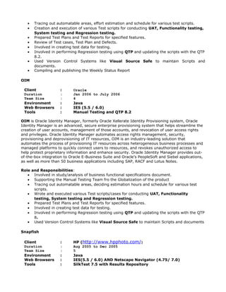 • Tracing out automatable areas, effort estimation and schedule for various test scripts.
• Creation and execution of various Test scripts for conducting UAT, Functionality testing,
System testing and Regression testing.
• Prepared Test Plans and Test Reports for specified features.
• Review of Test cases, Test Plan and Defects.
• Involved in creating test data for testing.
• Involved in performing Regression testing using QTP and updating the scripts with the QTP
8.2.
• Used Version Control Systems like Visual Source Safe to maintain Scripts and
documents.
• Compiling and publishing the Weekly Status Report
OIM
Client : Oracle
Duration : Jan 2006 to July 2006
Team Size : 4
Environment : Java
Web Browsers : IES (5.5 / 6.0)
Tools : Manual Testing and QTP 8.2
OIM is Oracle Identity Manager, formerly Oracle Xellerate Identity Provisioning system, Oracle
Identity Manager is an advanced, secure enterprise provisioning system that helps streamline the
creation of user accounts, management of those accounts, and revocation of user access rights
and privileges. Oracle Identity Manager automates access rights management, security,
provisioning and deprovisioning of IT resources, OIM is an industry-leading solution that
automates the process of provisioning IT resources across heterogeneous business processes and
managed platforms to quickly connect users to resources, and revokes unauthorized access to
help protect proprietary information and enhance security. Oracle Identity Manager provides out-
of-the-box integration to Oracle E-Business Suite and Oracle's PeopleSoft and Siebel applications,
as well as more than 50 business applications including SAP, RACF and Lotus Notes.
Role and Responsibilities:
• Involved in study/analysis of business functional specifications document.
• Supporting the Manual Testing Team fro the Globalization of the product
• Tracing out automatable areas, deciding estimation hours and schedule for various test
scripts.
• Wrote and executed various Test scripts/cases for conducting UAT, Functionality
testing, System testing and Regression testing.
• Prepared Test Plans and Test Reports for specified features.
• Involved in creating test data for testing.
• Involved in performing Regression testing using QTP and updating the scripts with the QTP
8.
• Used Version Control Systems like Visual Source Safe to maintain Scripts and documents
Snapfish
Client : HP (http://www.hpphoto.com/)
Duration : Aug 2005 to Dec 2005
Team Size : 5
Environment : Java
Web Browsers : IES(5.5 / 6.0) AND Netscape Navigator (4.75/ 7.0)
Tools : SilkTest 7.5 with Results Repository
 