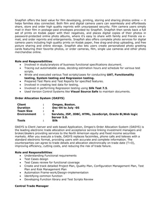 Snapfish offers the best value for film developing, printing, storing and sharing photos online — it
helps families stay connected. Both film and digital camera users can seamlessly and effortlessly
share, store and order high quality reprints with unsurpassed security. Film camera users simply
mail in their film in postage-paid envelopes provided by Snapfish. Snapfish then sends back a full
set of prints on Kodak paper with their negatives, and places digital copies of their photos in
password-protected online photo albums, where it's easy to share with family and friends via e-
mail, and order reprints and enlargements. Snapfish also offers complete photo services for digital
camera users including high quality prints on Kodak paper, free drag-and-drop uploading, and free
picture sharing and online storage. Snapfish also lets users create personalized photo greeting
cards featuring their favorite photos, or order cameras, film, single use cameras and other photo
merchandise online.
Role and Responsibilities:
• Involved in study/analysis of business functional specifications document.
• Tracing out automatable areas, deciding estimation hours and schedule for various test
scripts.
• Wrote and executed various Test scripts/cases for conducting UAT, Functionality
testing, System testing and Regression testing.
• Prepared Test Plans and Test Reports for specified features.
• Involved in creating test data for testing.
• Involved in performing Regression testing using Silk Test 7.5.
• Used Version Control Systems like Visual Source Safe to maintain documents.
Order Allocation System (OASYS)
Client : Omgeo, Boston.
Duration : Dec-04 to July -05
Team Size : 6
Environment : Servlets, JSP, JDBC, HTML, JavaScript, Oracle 8i,Web logic
Server 5.0.
Tools : Silk
OASYS is Client /server and web based Application, Omgeo’s Order Allocation System (OASYS) is
the leading electronic trade allocation and acceptance service linking investment managers and
broker/dealers providing services to the North American equity and fixed income securities
markets. After you execute a trade, OASYS replaces facsimiles, phone calls and telexes with a
standard electronic format, providing users with accurate and complete information. The
counterparties can agree to trade details and allocation electronically on trade date (T+0),
improving efficiency, cutting costs, and reducing the risk of trade failure.
Role and Responsibilities:
• Understanding Functional requirements
• Test Cases design
• Test Cases review for functional coverage
• Create and track detailed Project Plan, Quality Plan, Configuration Management Plan, Test
Plan and Risk Management Plan
• Automation Frame-work/Design-implementation
• Identifying common function
• Developing Function library and Test Scripts Review
Central Trade Manager
 