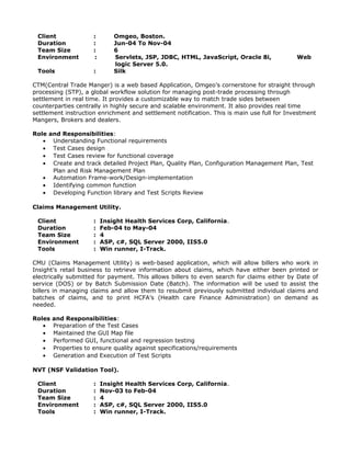 Client : Omgeo, Boston.
Duration : Jun-04 To Nov-04
Team Size : 6
Environment : Servlets, JSP, JDBC, HTML, JavaScript, Oracle 8i, Web
logic Server 5.0.
Tools : Silk
CTM(Central Trade Manger) is a web based Application, Omgeo’s cornerstone for straight through
processing (STP), a global workflow solution for managing post-trade processing through
settlement in real time. It provides a customizable way to match trade sides between
counterparties centrally in highly secure and scalable environment. It also provides real time
settlement instruction enrichment and settlement notification. This is main use full for Investment
Mangers, Brokers and dealers.
Role and Responsibilities:
• Understanding Functional requirements
• Test Cases design
• Test Cases review for functional coverage
• Create and track detailed Project Plan, Quality Plan, Configuration Management Plan, Test
Plan and Risk Management Plan
• Automation Frame-work/Design-implementation
• Identifying common function
• Developing Function library and Test Scripts Review
Claims Management Utility.
Client : Insight Health Services Corp, California.
Duration : Feb-04 to May-04
Team Size : 4
Environment : ASP, c#, SQL Server 2000, IIS5.0
Tools : Win runner, I-Track.
CMU (Claims Management Utility) is web-based application, which will allow billers who work in
Insight’s retail business to retrieve information about claims, which have either been printed or
electrically submitted for payment. This allows billers to even search for claims either by Date of
service (DOS) or by Batch Submission Date (Batch). The information will be used to assist the
billers in managing claims and allow them to resubmit previously submitted individual claims and
batches of claims, and to print HCFA’s (Health care Finance Administration) on demand as
needed.
Roles and Responsibilities:
• Preparation of the Test Cases
• Maintained the GUI Map file
• Performed GUI, functional and regression testing
• Properties to ensure quality against specifications/requirements
• Generation and Execution of Test Scripts
NVT (NSF Validation Tool).
Client : Insight Health Services Corp, California.
Duration : Nov-03 to Feb-04
Team Size : 4
Environment : ASP, c#, SQL Server 2000, IIS5.0
Tools : Win runner, I-Track.
 
