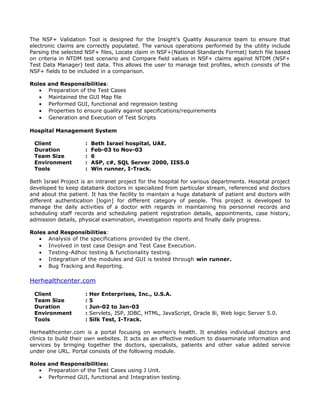 The NSF+ Validation Tool is designed for the Insight’s Quality Assurance team to ensure that
electronic claims are correctly populated. The various operations performed by the utility include
Parsing the selected NSF+ files, Locate claim in NSF+(National Standards Format) batch file based
on criteria in NTDM test scenario and Compare field values in NSF+ claims against NTDM (NSF+
Test Data Manager) test data. This allows the user to manage test profiles, which consists of the
NSF+ fields to be included in a comparison.
Roles and Responsibilities:
• Preparation of the Test Cases
• Maintained the GUI Map file
• Performed GUI, functional and regression testing
• Properties to ensure quality against specifications/requirements
• Generation and Execution of Test Scripts
Hospital Management System
Client : Beth Israel hospital, UAE.
Duration : Feb-03 to Nov-03
Team Size : 6
Environment : ASP, c#, SQL Server 2000, IIS5.0
Tools : Win runner, I-Track.
Beth Israel Project is an intranet project for the hospital for various departments. Hospital project
developed to keep databank doctors in specialized from particular stream, referenced and doctors
and about the patient. It has the facility to maintain a huge databank of patient and doctors with
different authentication [login] for different category of people. This project is developed to
manage the daily activities of a doctor with regards in maintaining his personnel records and
scheduling staff records and scheduling patient registration details, appointments, case history,
admission details, physical examination, investigation reports and finally daily progress.
Roles and Responsibilities:
• Analysis of the specifications provided by the client.
• Involved in test case Design and Test Case Execution.
• Testing-Adhoc testing & functionality testing.
• Integration of the modules and GUI is tested through win runner.
• Bug Tracking and Reporting.
Herhealthcenter.com
Client : Her Enterprises, Inc., U.S.A.
Team Size : 5
Duration : Jun-02 to Jan-03
Environment : Servlets, JSP, JDBC, HTML, JavaScript, Oracle 8i, Web logic Server 5.0.
Tools : Silk Test, I-Track.
Herhealthcenter.com is a portal focusing on women’s health. It enables individual doctors and
clinics to build their own websites. It acts as an effective medium to disseminate information and
services by bringing together the doctors, specialists, patients and other value added service
under one URL. Portal consists of the following module.
Roles and Responsibilities:
• Preparation of the Test Cases using J Unit.
• Performed GUI, functional and Integration testing.
 