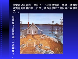 她常常望著大海，問自己：「我答應爺爺，要做一件讓世 界變得更美麗的事，但是，要做什麼呢？這世界已經夠美 了。」 她在屋子的四周灑下一些花種子。 