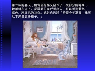 第二年的春天，她背部的傷又發作了，大部分的時間， 她都躺在床上。從房間的窗戶看出去，可以看到藍色、 紫色、粉紅色的花朵。她對自己說「希望今年夏天，我可 以下床撒更多種子。」 