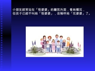 小朋友經常站在「怪婆婆」的籬笆外面，看她種花， 但孩子已經不叫她「怪婆婆」，改稱呼她「花婆婆」了。 。 。 