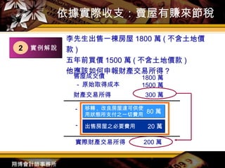 依據實際收支：賣屋有賺來節稅 李先生出售一棟房屋 1800 萬 ( 不含土地價款 ) 五年前買價 1500 萬 ( 不含土地價款 )  他應該如何申報財產交易所得？ － － － 出售房屋之必要費用 20 萬 售屋成交價 原始取得成本 1800 萬 1500 萬 財產交易所得 300 萬 移轉 ,  改良房屋達可供使用狀態所支付之一切費用 實際財產交易所得 200 萬 80 萬 實例解說 2 