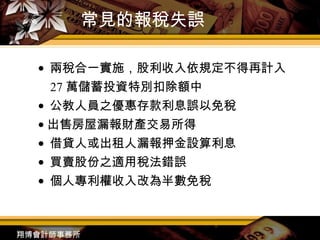 常見的報稅失誤 ●  兩稅合一實施，股利收入依規定不得再計入 27 萬儲蓄投資特別扣除額中 ●  公教人員之優惠存款利息誤以免稅 ●   出售房屋漏報財產交易所得 ●  借貸人或出租人漏報押金設算利息 ●  買賣股份之適用稅法錯誤 ●  個人專利權收入改為半數免稅 