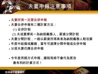 夫妻申報注意事項 ●  夫妻所得一定要合併申報 ●  夫妻合併申報有二種計算方法： 　 (1) 合併計稅 (2) 夫或妻擇其一為納稅義務人 ， 薪資分開計稅 ●  夫妻分開計稅 ， 一般以薪資所得高者為納稅義務人較划算 ●  年度中結婚或離婚 ， 當年可選擇分開申報或合併申報 ●  分居夫妻仍應合併申報 ●  今年度用錯方式申報，國稅局將不會代為更改 最有利的計算方式！ 