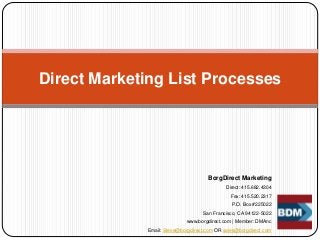 BorgDirect Marketing
Direct: 415.682.4304
Fax: 415.520.2317
P.O. Box #225022
San Francisco, CA 94122-5022
www.borgdirect.com | Member: DMAnc
Email: Steve@borgdirect.com OR sales@borgdirect.com
Direct Marketing List Processes
 