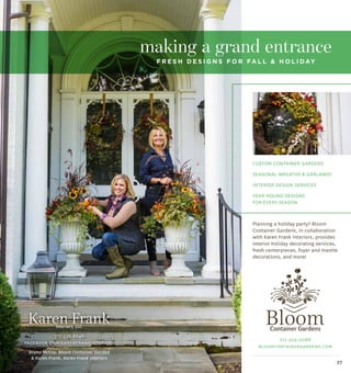 37
717.203.0068
bloomcontainergardens.com
717.538.6846
facebook.com/karenfrankinteriors
making a grand entrance
f r e s h d e s i g n s f o r fa l l & h o l i day
Diana McCoy, Bloom Container Garden
& Karen Frank, Karen Frank Interiors
Custom container gardens
Seasonal wreaths & garlands
Interior Design Services
Year-round designs
for every season
Planning a holiday party? Bloom
Container Gardens, in collaboration
with Karen Frank Interiors, provides
interior holiday decorating services,
fresh centerpieces, foyer and mantle
decorations, and more!
 