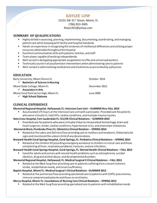 KAYLEE LOW 
15231 SW 31st Street, Miami, FL 
(786) 853-3405 
Klow1201@yahoo.com 
SUMMARY OF QUALIFICATIONS 
 Highly skilled in assessing, planning, implementing, documenting, coordinating, and managing 
patient care while keeping with facility and hospital standards 
 Hands-on experience in recognizing the existence of intellectual differences and utilizing proper 
resources obtainable throughout the Hospital 
 Excellent communication skills with patients, families, and staff 
 Team player capable of working independently 
 Well versed in delegating appropriate assignments to LPNs and unlicensed workers 
 Technically sound in all psychomotor interventions when administering care to patients 
 Well-versed in administering medications and treatments as prescribed by a physician 
EDUCATION 
Barry University, Miami Shores FL October 2014 
 Bachelors of Science in Nursing 
Miami Dade College, Miami FL December 2012 
 Associates in Arts 
Miami Coral Park Senior High, Miami FL June 2009 
 High School Diploma 
CLINICAL EXPERIENCE 
Memorial Regional Hospital, Hollywood, FL: Intensive Care Unit – SUMMER thru FALL 2014 
 Accumulated 175 hours at the Intensive Care unit with a preceptor. Provided care for patients 
who were critically ill, had CVPs, cardiac conditions, and multiple trauma injuries. 
Holy Cross Hospital, Fort Lauderdale FL: ICU/ER Clinical Rotations – SUMMER 2014 
 Provided care for patients who were critically ill due to intracerebral hemorrhage, brain and 
heart surgeries, stroke, cardiac conditions, hypertensive crisis, and electrolyte imbalances. 
Memorial West, Pembroke Pines FL: Obstetrics Clinical Rotation – SPRING 2014 
 Rotated at the Labor and Delivery floor providing care to mothers and newborns. Obtained vital 
signs and monitored the unborn child of any decelerations. 
Broward Health Coral Springs Hospital, Coral Springs, FL: Pediatrics Clinical Rotations – SPRING 2014 
 Rotated at the children ED providing emergency assistance to children in critical care and those 
complaining of fever, respiratory problems, fractures, and ear infections. 
Broward Health Coral Springs Hospital, Coral Springs, FL: Mental Health Clinical Rotations – FALL 2013 
 Cared for adults and seniors with mental health problems such as schizophrenia, suicidal 
ideation, drug and alcohol abuse, and developmental disorders. 
Memorial Regional Hospital, Hollywood, FL: Medical Surgical II Clinical Rotations – FALL 2013 
 Rotated at the Med-Surg floor providing care to patients suffering from a recent ischemic 
stroke, rehabilitation needs, and renal insufficiency. 
Baptist Hospital, Miami FL: Medical Surgical I Clinical Rotations –SUMMER 2013 
 Rotated at the pulmonary floor providing specialized care to patients with COPD, pneumonias, 
immune compromised patients and those on ventilators. 
Mercy Hospital, Miami FL: Foundations of Nursing Care Clinical Rotations – SPRING 2013 
 Rotated at the Med-Surg floor providing specialized care to patients with rehabilitation needs 
 