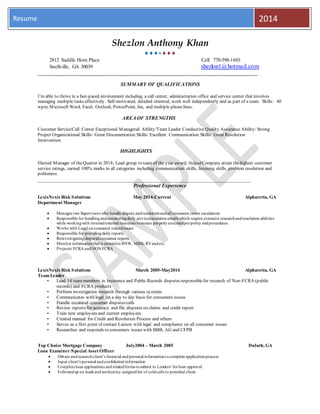 Resume 2014
Shezlon Anthony Khan

2812 Saddle Horn Place Cell: 770-598-1601
Snellville, GA 30039 shezlon1@hotmail.com
____________________________________________________________________________
SUMMARY OF QUALIFICATIONS
I’m able to thrive in a fast-paced environment including a call center, administration office and service center that involves
managing multiple tasks effectively. Self-motivated, detailed oriented, work well independently and as part of a team. Skills: 40
wpm, Microsoft Word, Excel, Outlook, PowerPoint, fax, and multiple phonelines.
AREA OF STRENGTHS
Customer Service/Call Center Exceptional Managerial Ability/Team Leader Conductive Quality Assurance Ability/ Strong
Project Organizational Skills/ Great Documentation Skills/ Excellent Communication Skills/ Great Resolution
Intervention
HIGHLIGHTS
Elected Manager of theQuarter in 2014; Lead group to team of the year award; HelpedCompany attain thehighest customer
service ratings, earned 100% marks in all categories including communication skills, listening skills, problem resolution and
politeness.
_________________________________________________________________________________
Professional Experience
LexisNexis Risk Solutions May 2014-Current Alpharetta, GA
Department Manager
 Manages two Supervisors who handle dispute andresolutionandall consumer center escalations
 Responsible for handlingandmonitoringdaily service/escalationemails which require extensive researchandresolution abilities
while workingwith internal/external resources toensure properlyexecutedperpolicy andprocedures.
 Works with Legal onconsumer relatedissues
 Responsible for providingdaily reports.
 Reinvestigatingdisputedconsumer reports
 Monitor informationthat is enteredin RNW, MBSi, RVandetc.
 Projects/ FCRA andNON FCRA
LexisNexis Risk Solutions March 2005-May2014 Alpharetta, GA
Team Leader
• Lead 14 team members in Insurance and Public Records disputes responsiblefor research of Non-FCRA (public
records) and FCRA products
• Perform investigation research through various systems
• Communicates with legal on a day to day basis for consumers issues
• Handle escalated consumer disputes/calls
• Review reports for accuracy and file disputes on claims and credit report
• Train new employees and current employees
• Created manual for Credit and Resolution Process and others
• Serves as a first point of contact Liaison with legal and compliance on all consumer issues
• Researches and responds to consumers issues with BBB, AG and CFPB
Top Choice Mortgage Company July2004 – March 2005 Duluth, GA
Loan Examiner/Special Asset Officer
 Obtain andresearchclient’s financial andpersonal informationtocomplete applicationprocess
 Input client’s personal andconfidential information
 Completeloan applications andrelatedforms tosubmit to Lenders’forloan approval
 Followedup on leads andworkedmy assignedlist of coldcalls to potential client.
 