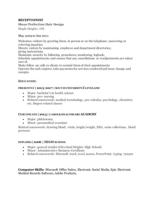 RECEPTIONIST
Shear Perfection Hair Design
Maple Heights, OH
May 2009 to Jun 2011
Welcomes visitors by greeting them, in person or on the telephone; answering or
referring inquiries.
Directs visitors by maintaining employee and department directories;
giving instructions.
Maintains security by following procedures; monitoring logbook;
Schedule appointments and ensure that any cancellations or readjustments are taken
care of.
Make follow up calls to clients to remind them of their appointments
Operate the cash register, take payments for services rendered and issue change and
receipts
EDUCATION:
PRESENTLY | 2013-2017 | SOUT HUNIVERSITYCLEVELAND
 Major: bachelor’s in health science
 Minor: pre- nursing
 Related coursework: medical terminology, pre-calculus, psychology, chemistry
etc. Degree related classes
CERT IFICATE | 2013 | LAROCKHEALTHCARE ACADEMY
 Major: phlebotomy
 Minor: paramedical examiner
Related coursework: drawing blood, vitals, height/weight, EKG, urine collections, blood
pressure
DIPLOMA | 2006 | HIGH SCHOOL
 Major: general studies (Cleveland Heights High School)
 Minor: Administrative Business Certificate
 Related coursework: Microsoft word, excel, access, PowerPoint, typing 75wpm
Computer Skills- Microsoft Office Suites, Electronic Social Media, Epic Electronic
Medical Records Software, Adobe Products,
 