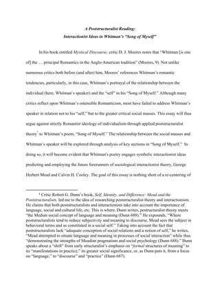 A Poststructuralist Reading: 
Interactionist Ideas in Whitman’s “Song of Myself” 
 
In his book entitled ​Mystical Discourse, ​critic D. J. Moores notes that “Whitman [is one 
of] the … principal Romantics in the Anglo­American tradition” (Moores, 9). ​Not unlike 
numerous critics both before (and after) him, Moores’ references Whitman’s romantic 
tendencies, particularly, in this case, Whitman’s portrayal of the relationship between the 
individual (here, Whitman’s speaker) and the “self” in his “Song of Myself.” Although many 
critics reflect upon Whitman’s ostensible Romanticism, most have failed to address Whitman’s 
speaker in relation not to his “self,” but to the greater critical social masses. This essay will thus 
argue against strictly Romantist ideology of individualism through applied poststructuralist 
theory ​
 to Whitman’s poem, “Song of Myself.” The relationship between the social masses and 
1
Whitman’s speaker will be explored through analysis of key sections in “Song of Myself.”  In 
doing so, it will become evident that Whitman's poetry engages symbolic interactionist ideas 
predicting and employing the future forerunners of sociological interactionist theory, George 
Herbert Mead and Calvin H. Cooley. The goal of this essay is nothing short of a re­centering of 
1
 ​Critic Robert G. Dunn’s book, ​Self, Identity, and Difference: Mead and the 
Poststructuralists, ​led me to the​ ​idea of researching poststructuralist theory and interactionism. 
He claims that both poststructuralists and interactionists ​take into account the importance of 
language, social and cultural life, etc. This is where, Dunn writes, ​postructuralist theory meets 
“the Median social concept of language and meaning (Dunn 688).” He expounds, “​Where 
poststructuralists tend to reduce subjectivity and meaning to discourse, Mead sees the subject in 
behavioral terms and as constituted in a social self.” Taking into account the fact that 
poststructuralists lack “adequate conception of social relations and a notion of self,” he writes, 
“Mead attempted to situate language and meaning in processes of social interaction” while thus 
“demonstrating the strengths of Meadian pragmatism and social psychology (Dunn 688).” Dunn 
speaks about a “shift” from early structuralist’s emphasis on “​formal​ structures of meaning” to 
its “manifestations in practice,” its greater social significance, or, as Dunn puts it, from a focus 
on “language,” to “discourse” and “practice” (Dunn 687).  
 