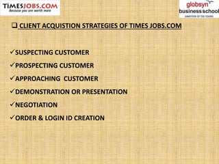 SUSPECTING CUSTOMER
PROSPECTING CUSTOMER
APPROACHING CUSTOMER
DEMONSTRATION OR PRESENTATION
NEGOTIATION
ORDER & LOGIN ID CREATION
 CLIENT ACQUISTION STRATEGIES OF TIMES JOBS.COM
 