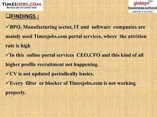 FINDINGS :
BPO, Manufacturing sector, IT and software companies are
mainly used Timesjobs.com portal services, where the attrition
rate is high
In this online portal services CEO,CFO and this kind of all
higher profile recruitment not happening.
CV is not updated periodically basics.
Every filter or blocker of Timesjobs.com is not working
properly.
 