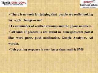 There is no tools for judging that people are really looking
for a job change or not.
Least number of verified resumes and the phone numbers.
All kind of profiles is not found in timesjobs.com portal
like( word press, push notification, Google Analytics, Ad
words).
Job posting response is very lesser than mail & SMS
 