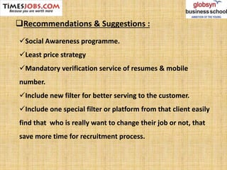 Recommendations & Suggestions :
Social Awareness programme.
Least price strategy
Mandatory verification service of resumes & mobile
number.
Include new filter for better serving to the customer.
Include one special filter or platform from that client easily
find that who is really want to change their job or not, that
save more time for recruitment process.
 