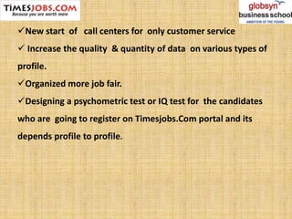 New start of call centers for only customer service
 Increase the quality & quantity of data on various types of
profile.
Organized more job fair.
Designing a psychometric test or IQ test for the candidates
who are going to register on Timesjobs.Com portal and its
depends profile to profile.
 