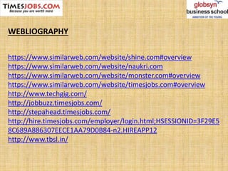 WEBLIOGRAPHY
https://www.similarweb.com/website/shine.com#overview
https://www.similarweb.com/website/naukri.com
https://www.similarweb.com/website/monster.com#overview
https://www.similarweb.com/website/timesjobs.com#overview
http://www.techgig.com/
http://jobbuzz.timesjobs.com/
http://stepahead.timesjobs.com/
http://hire.timesjobs.com/employer/login.html;HSESSIONID=3F29E5
8C689A886307EECE1AA79D0B84-n2.HIREAPP12
http://www.tbsl.in/
 