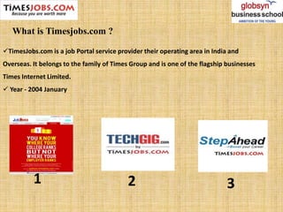 TimesJobs.com is a job Portal service provider their operating area in India and
Overseas. It belongs to the family of Times Group and is one of the flagship businesses
Times Internet Limited.
 Year - 2004 January
1 2 3
What is Timesjobs.com ?
 