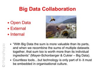 Big Data Collaboration
 Open Data
 External
 Internal
 “With Big Data the sum is more valuable than its parts,
and when we recombine the sums of multiple datasets
together, that sum too is worth more than its individual
ingredients” (Mayer-Schonberger & Cukier – Big Data).
 Countless tools…but technology is only part of it- it must
be embedded in organisational culture.
Photo: Andy
 