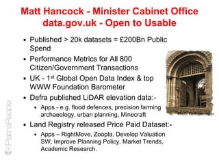 Matt Hancock - Minister Cabinet Office
data.gov.uk - Open to Usable
 Published > 20k datasets = £200Bn Public
Spend
 Performance Metrics for All 800
Citizen/Government Transactions
 UK - 1st Global Open Data Index & top
WWW Foundation Barometer
 Defra published LiDAR elevation data:-
 Apps - e.g. flood defences, precision farming,
archaeology, urban planning, Minecraft
 Land Registry released Price Paid Dataset:-
 Apps – RightMove, Zoopla, Develop Valuation
SW, Improve Planning Policy, Market Trends,
Academic Research.
Photo: Derfelphotogen
 