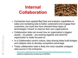Internal
Collaboration
 Companies have applied Big Data and analytics capabilities to
sales and marketing data to better understand and engage their
customers, but scant few have directed these types of
technologies ‘inward’ to improve their own organizations.
 Collaboration data can reveal how an organization’s biggest
assets – its people – are working together and what the
organization is really focused on.
 In a Collaboration centric culture, data sharing helps build bridges
and collapse silos to develop competitive advantage
 Today collaboration data is likely the most valuable untapped
data source in the enterprise
http://www.digitalistmag.com/technologies/big-data/leveraging-big-data-
redefine-collaboration-enterprise-01243242
Photo: JP Goguen
 