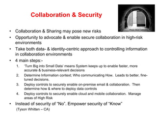 Collaboration & Security
• Collaboration & Sharing may pose new risks
• Opportunity to advocate & enable secure collaboration in high-risk
environments
• Take both data- & identity-centric approach to controlling information
in collaboration environments
• 4 main steps:-
1. ‘Turn Big into Small Data’ means System keeps up to enable faster, more
accurate & business-relevant decisions
2. Determine Information context; Who communicating How. Leads to better, fine-
tuned decisions.
3. Deploy controls to securely enable on-premise email & collaboration. Then
determine how & where to deploy data controls
4. Deploy controls to securely enable cloud and mobile collaboration. Manage
areas of High Risk
• Instead of security of “No”. Empower security of “Know”
(Tyson Whitten – CA)
Photo: Paulo Valdivieso
 