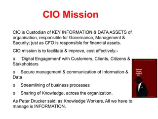 CIO Mission
CIO is Custodian of KEY INFORMATION & DATA ASSETS of
organisation, responsible for Governance, Management &
Security; just as CFO is responsible for financial assets.
CIO mission is to facilitate & improve, cost effectively:-
o ‘Digital Engagement’ with Customers, Clients, Citizens &
Stakeholders
o Secure management & communication of Information &
Data
o Streamlining of business processes
o Sharing of Knowledge, across the organization.
As Peter Drucker said: as Knowledge Workers, All we have to
manage is INFORMATION.
 