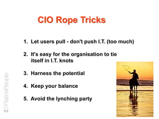 1. Let users pull - don't push I.T. (too much)
2. It's easy for the organisation to tie
itself in I.T. knots
3. Harness the potential
4. Keep your balance
5. Avoid the lynching party
CIO Rope Tricks
 