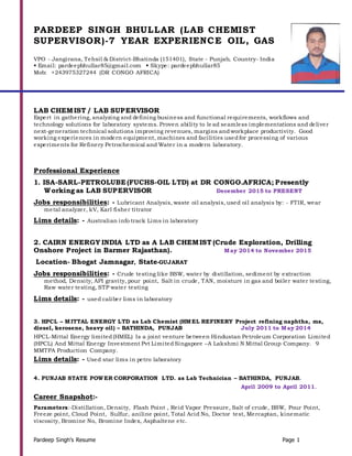 Pardeep Singh’s Resume Page 1
PARDEEP SINGH BHULLAR (LAB CHEMIST
SUPERVISOR)-7 YEAR EXPERIENCE OIL, GAS
VPO - Jangirana, Tehsil & District-Bhatinda (151401), State - Punjab, Country- India
 Email: pardeepbhullar85@gmail.com  Skype: pardeepbhullar85
Mob: +243975327244 (DR CONGO AFRICA)
LAB CHEMIST / LAB SUPERVISOR
Expert in gathering, analyzing and defining business and functional requirements, workflows and
technology solutions for laboratory systems. Proven ability to le ad seamless implementations and deliver
next-generation technical solutions improving revenues, margins andworkplace productivity. Good
working experiences in modern equipment, machines and facilities usedfor processing of various
experiments for Refinery Petrochemical and Water in a modern laboratory.
Professional Experience
1. ISA-SARL-PETROLUBE (FUCHS-OIL LTD) at DR CONGO.AFRICA; Presently
Working as LAB SUPERVISOR December 2015 to PRESENT
Jobs responsibilities: - Lubricant Analysis, waste oil analysis, used oil analysis by: - FTIR, wear
metal analyzer, kV, Karl fisher titrator
Lims details: - Australian info track Lims in laboratory
2. CAIRN ENERGY INDIA LTD as A LAB CHEMIST (Crude Exploration, Drilling
Onshore Project in Barmer Rajasthan). May 2014 to November 2015
Location- Bhogat Jamnagar, State-GUJARAT
Jobs responsibilities: - Crude testing like BSW, water by distillation, sediment by extraction
method, Density, API gravity, pour point, Salt in crude, TAN, moisture in gas and boiler water testing,
Raw water testing, STP water testing
Lims details: - used caliber lims in laboratory
3. HPCL – MITTAL ENERGY LTD as Lab Chemist (HMEL REFINERY Project refining naphtha, ms,
diesel, kerosene, heavy oil) – BATHINDA, PUNJAB July 2011 to May 2014
HPCL-Mittal Energy limited(HMEL) Is a joint venture between Hindustan Petroleum Corporation Limited
(HPCL) And Mittal Energy Investment Pvt LimitedSingapore –A Lakshmi N Mittal Group Company. 9
MMTPA Production Company.
Lims details: - Used star lims in petro laboratory
4. PUNJAB STATE POWER CORPORATION LTD. as Lab Technician – BATHINDA, PUNJAB.
April 2009 to April 2011.
Career Snapshot:-
Parameters:-Distillation, Density, Flash Point , Reid Vapor Pressure, Salt of crude, BSW, Pour Point,
Freeze point, Cloud Point, Sulfur, aniline point, Total Acid No, Doctor test, Mercaptan, kinematic
viscosity, Bromine No, Bromine Index, Asphaltene etc.
 